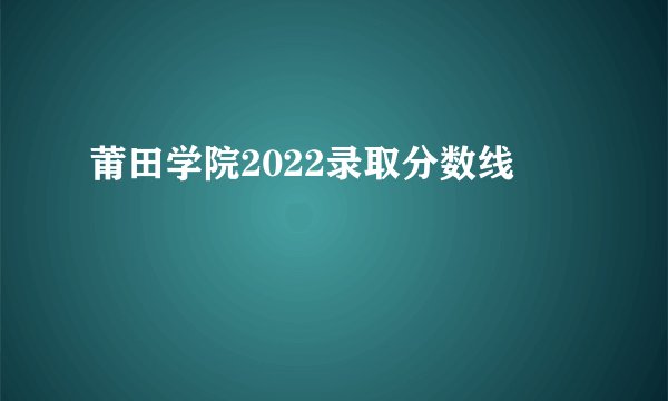 莆田学院2022录取分数线