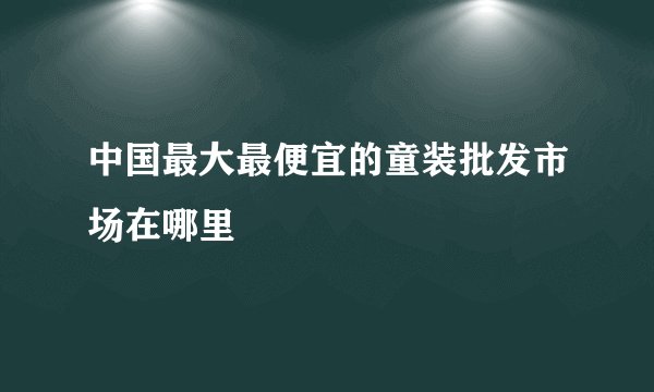 中国最大最便宜的童装批发市场在哪里