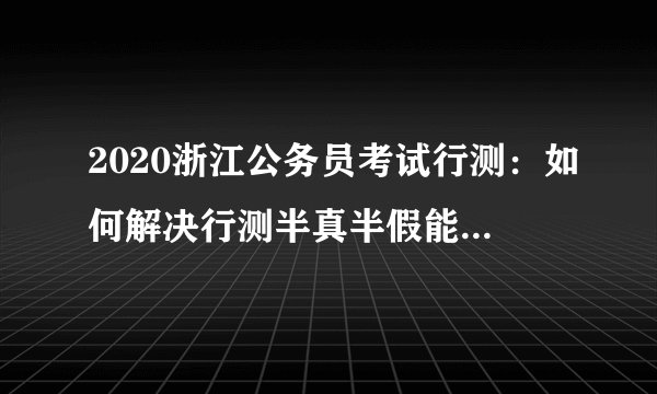 2020浙江公务员考试行测：如何解决行测半真半假能实现“事半功倍”