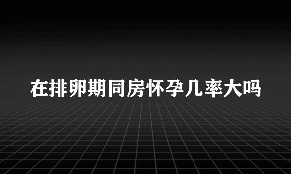 在排卵期同房怀孕几率大吗