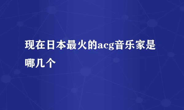 现在日本最火的acg音乐家是哪几个