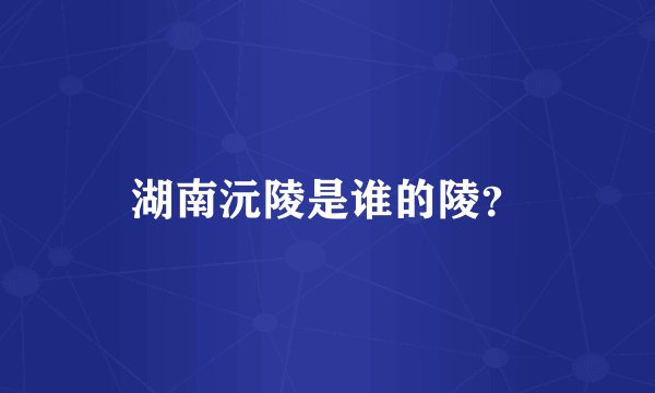 湖南沅陵是谁的陵？