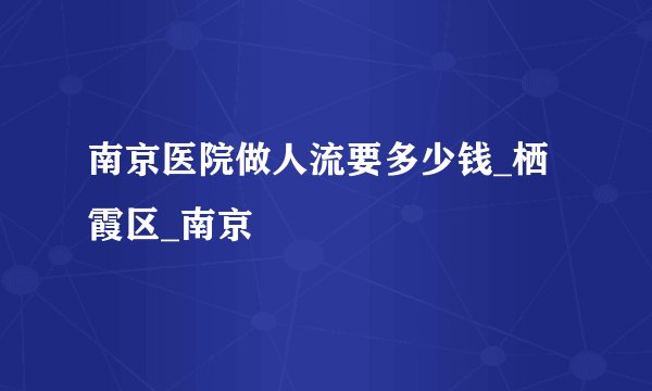 南京医院做人流要多少钱_栖霞区_南京