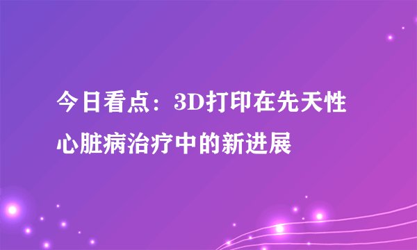 今日看点：3D打印在先天性心脏病治疗中的新进展