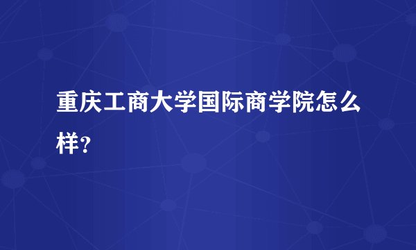 重庆工商大学国际商学院怎么样？