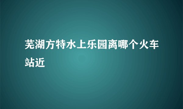 芜湖方特水上乐园离哪个火车站近