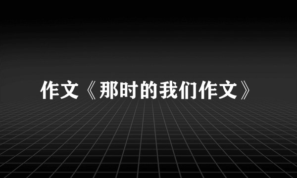 作文《那时的我们作文》