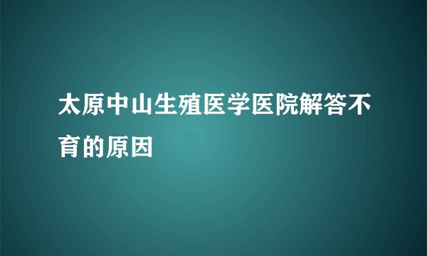 太原中山生殖医学医院解答不育的原因