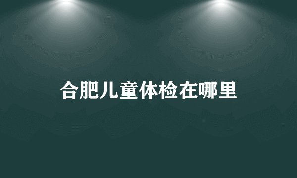 合肥儿童体检在哪里