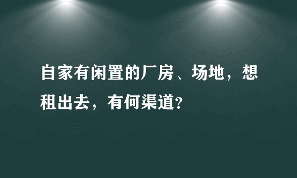 自家有闲置的厂房、场地,想租出去,有何渠道?