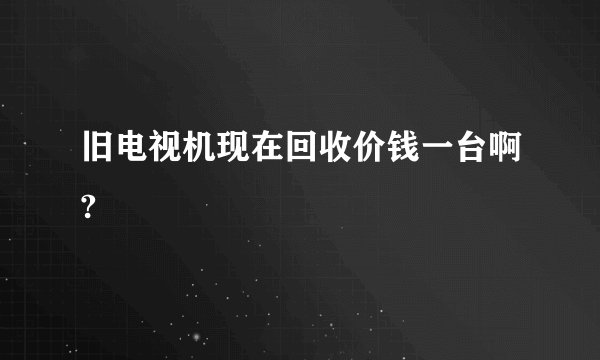 旧电视机现在回收价钱一台啊?