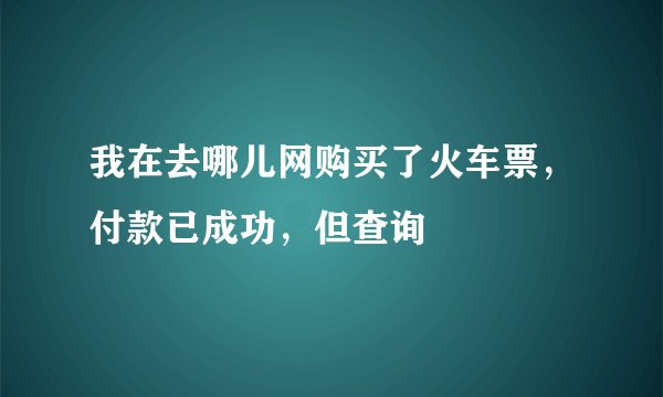 我在去哪儿网购买了火车票，付款已成功，但查询