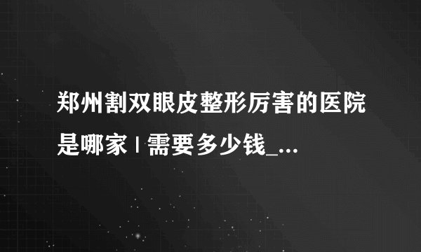 郑州割双眼皮整形厉害的医院是哪家 | 需要多少钱_做韩式三点双眼皮大概需要多少钱?