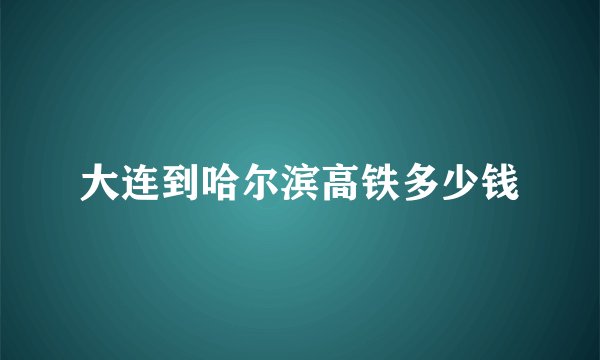 大连到哈尔滨高铁多少钱