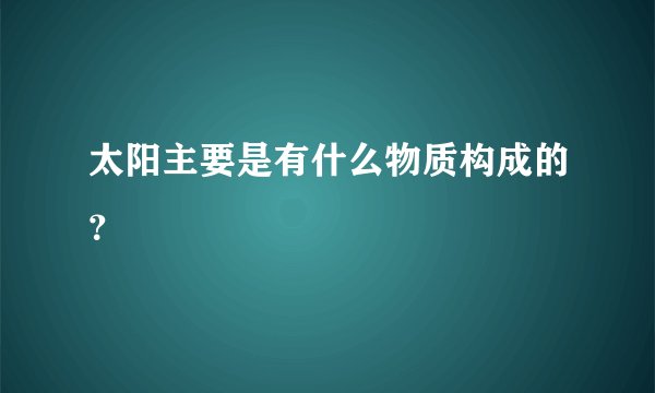 太阳主要是有什么物质构成的？
