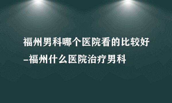 福州男科哪个医院看的比较好-福州什么医院治疗男科