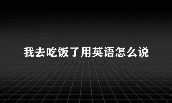 我去吃饭了用英语怎么说