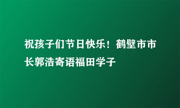 祝孩子们节日快乐！鹤壁市市长郭浩寄语福田学子