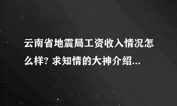 云南省地震局工资收入情况怎么样? 求知情的大神介绍下 .. 谢了