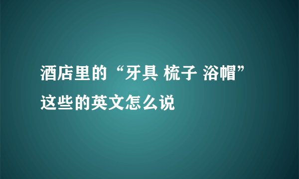 酒店里的“牙具 梳子 浴帽”这些的英文怎么说