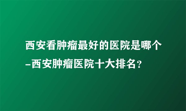西安看肿瘤最好的医院是哪个-西安肿瘤医院十大排名？