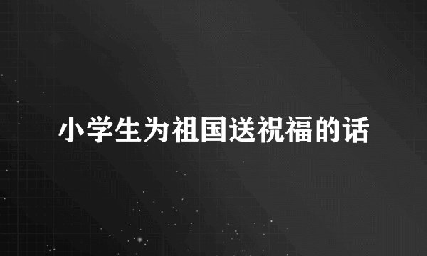 小学生为祖国送祝福的话