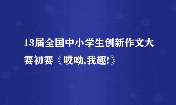 13届全国中小学生创新作文大赛初赛《哎呦,我趣!》