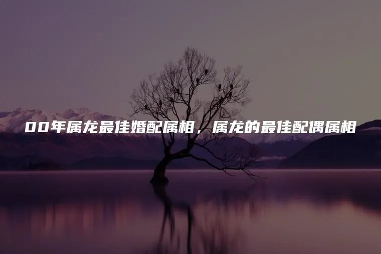 00年属龙最佳婚配属相，属龙的最佳配偶属相