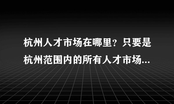 杭州人才市场在哪里?只要是杭州范围内的所有人才市场的地址,我要全的!求答案!谢谢