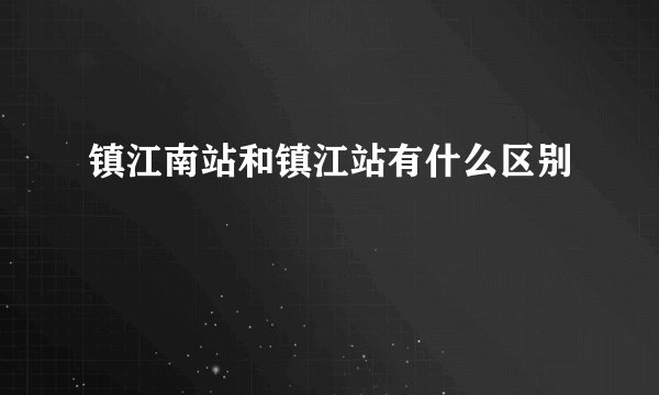 镇江南站和镇江站有什么区别