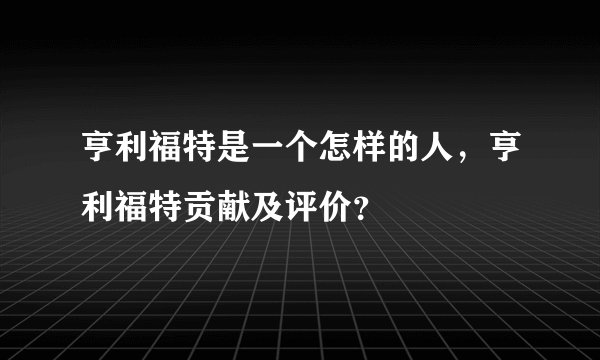亨利福特是一个怎样的人，亨利福特贡献及评价？