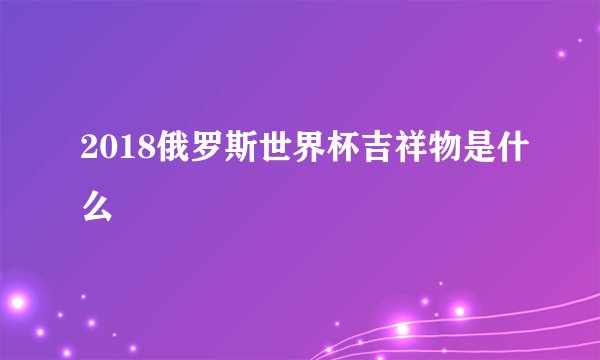 2018俄罗斯世界杯吉祥物是什么