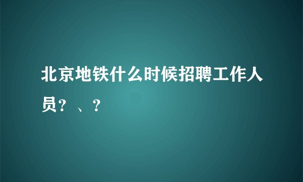 北京地铁什么时候招聘工作人员?、?