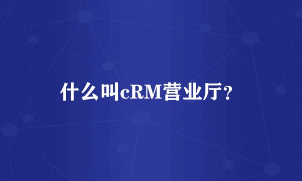 什么叫cRM营业厅?