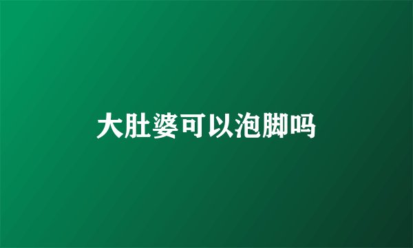 大肚婆可以泡脚吗