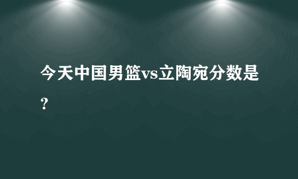 今天中国男篮vs立陶宛分数是？