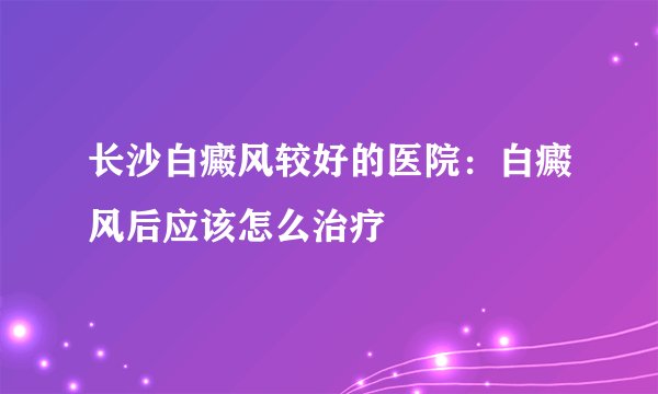 长沙白癜风较好的医院:白癜风后应该怎么治疗