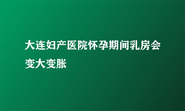 大连妇产医院怀孕期间乳房会变大变胀