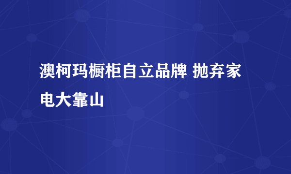 澳柯玛橱柜自立品牌 抛弃家电大靠山