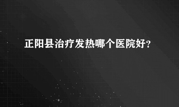 正阳县治疗发热哪个医院好？