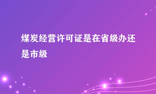 煤炭经营许可证是在省级办还是市级