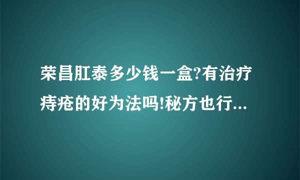 荣昌肛泰多少钱一盒?有治疗痔疮的好为法吗!秘方也行!谢了!急急急:!