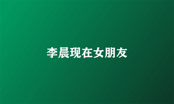 李晨现在女朋友