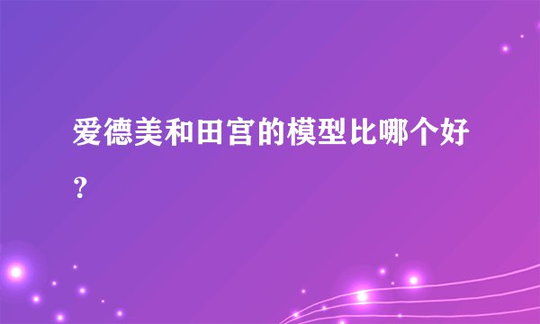 爱德美和田宫的模型比哪个好？
