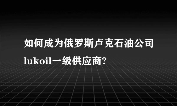 如何成为俄罗斯卢克石油公司lukoil一级供应商?