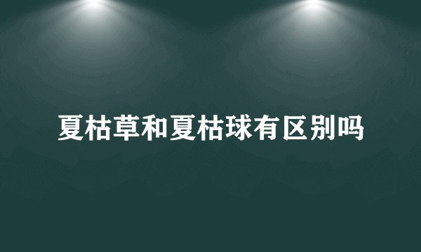 夏枯草和夏枯球有区别吗