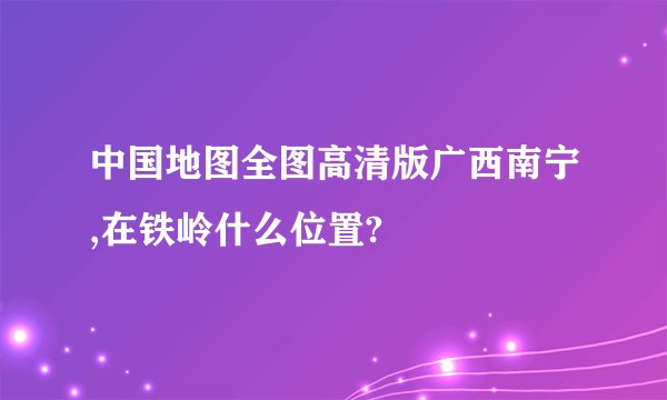 中国地图全图高清版广西南宁,在铁岭什么位置?