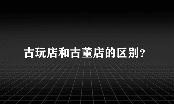 古玩店和古董店的区别？