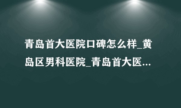 青岛首大医院口碑怎么样_黄岛区男科医院_青岛首大医院靠谱吗