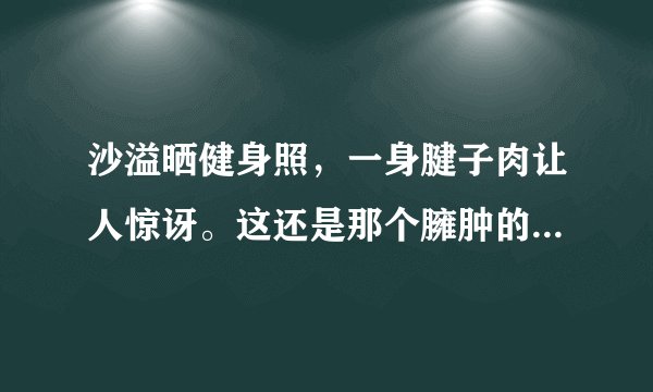 沙溢晒健身照，一身腱子肉让人惊讶。这还是那个臃肿的傻子爹吗？
